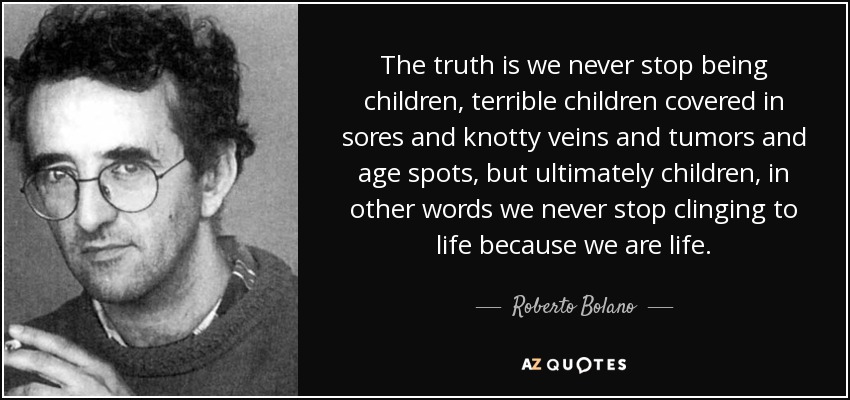 The truth is we never stop being children, terrible children covered in sores and knotty veins and tumors and age spots, but ultimately children, in other words we never stop clinging to life because we are life. - Roberto Bolano
