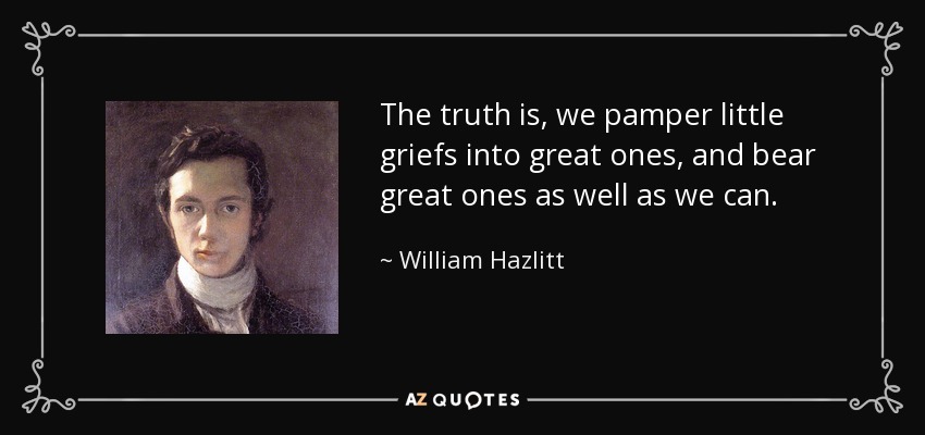 The truth is, we pamper little griefs into great ones, and bear great ones as well as we can. - William Hazlitt