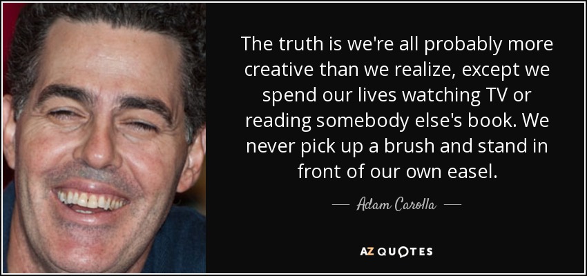 The truth is we're all probably more creative than we realize, except we spend our lives watching TV or reading somebody else's book. We never pick up a brush and stand in front of our own easel. - Adam Carolla