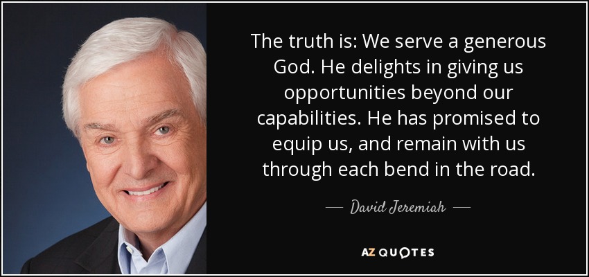 The truth is: We serve a generous God. He delights in giving us opportunities beyond our capabilities. He has promised to equip us, and remain with us through each bend in the road. - David Jeremiah