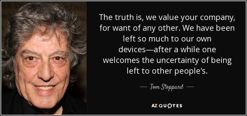 The truth is, we value your company, for want of any other. We have been left so much to our own devices—after a while one welcomes the uncertainty of being left to other people's. - Tom Stoppard