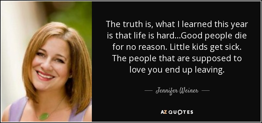 The truth is, what I learned this year is that life is hard...Good people die for no reason. Little kids get sick. The people that are supposed to love you end up leaving. - Jennifer Weiner