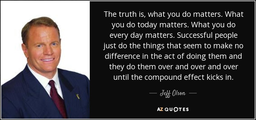 The truth is, what you do matters. What you do today matters. What you do every day matters. Successful people just do the things that seem to make no difference in the act of doing them and they do them over and over and over until the compound effect kicks in. - Jeff Olson
