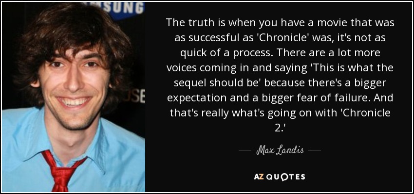 The truth is when you have a movie that was as successful as 'Chronicle' was, it's not as quick of a process. There are a lot more voices coming in and saying 'This is what the sequel should be' because there's a bigger expectation and a bigger fear of failure. And that's really what's going on with 'Chronicle 2.' - Max Landis
