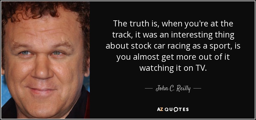 The truth is, when you're at the track, it was an interesting thing about stock car racing as a sport, is you almost get more out of it watching it on TV. - John C. Reilly