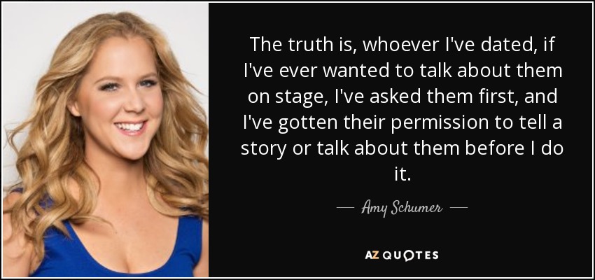 The truth is, whoever I've dated, if I've ever wanted to talk about them on stage, I've asked them first, and I've gotten their permission to tell a story or talk about them before I do it. - Amy Schumer