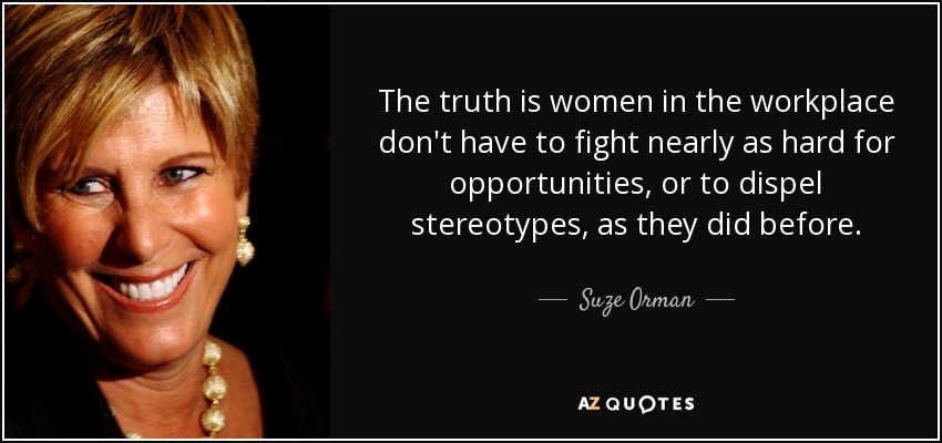 The truth is women in the workplace don't have to fight nearly as hard for opportunities, or to dispel stereotypes, as they did before. - Suze Orman