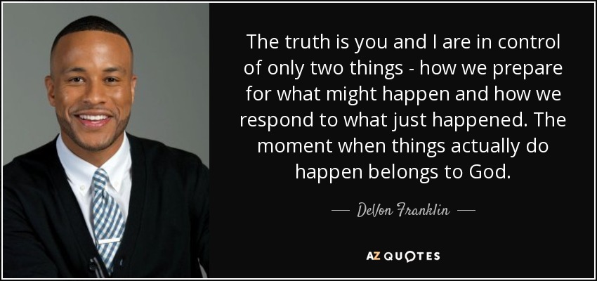 The truth is you and I are in control of only two things - how we prepare for what might happen and how we respond to what just happened. The moment when things actually do happen belongs to God. - DeVon Franklin