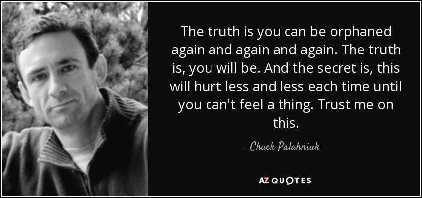 The truth is you can be orphaned again and again and again. The truth is, you will be. And the secret is, this will hurt less and less each time until you can't feel a thing. Trust me on this. - Chuck Palahniuk