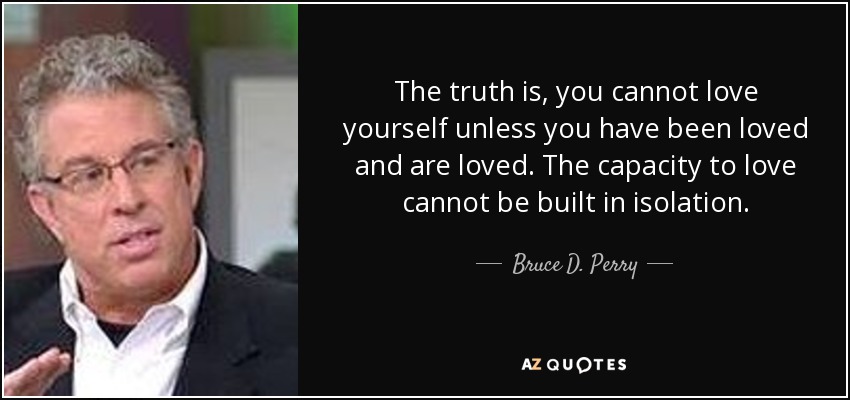 The truth is, you cannot love yourself unless you have been loved and are loved. The capacity to love cannot be built in isolation. - Bruce D. Perry