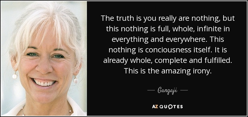 The truth is you really are nothing, but this nothing is full, whole, infinite in everything and everywhere. This nothing is conciousness itself. It is already whole, complete and fulfilled. This is the amazing irony. - Gangaji