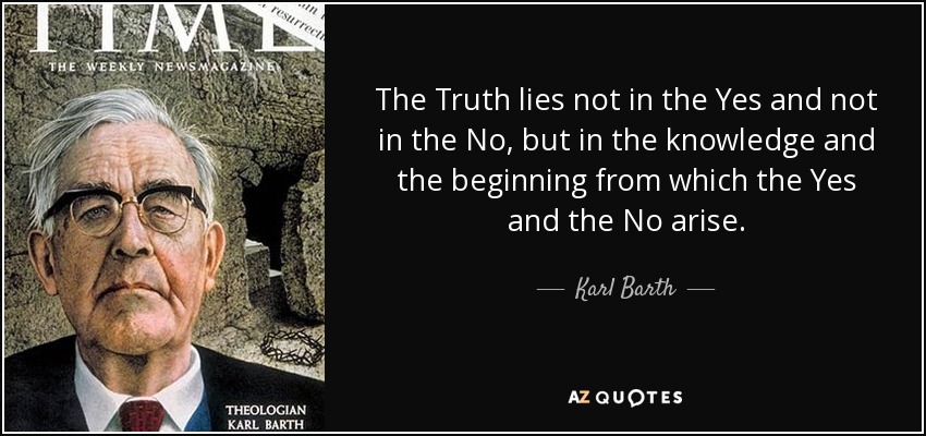 The Truth lies not in the Yes and not in the No, but in the knowledge and the beginning from which the Yes and the No arise. - Karl Barth
