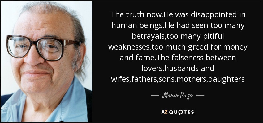 The truth now.He was disappointed in human beings.He had seen too many betrayals,too many pitiful weaknesses,too much greed for money and fame.The falseness between lovers,husbands and wifes,fathers,sons,mothers,daughters - Mario Puzo