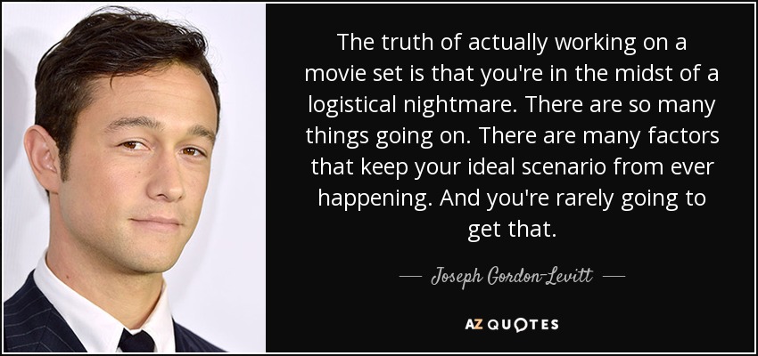 The truth of actually working on a movie set is that you're in the midst of a logistical nightmare. There are so many things going on. There are many factors that keep your ideal scenario from ever happening. And you're rarely going to get that. - Joseph Gordon-Levitt