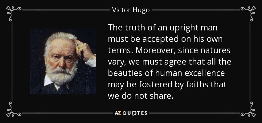 The truth of an upright man must be accepted on his own terms. Moreover, since natures vary, we must agree that all the beauties of human excellence may be fostered by faiths that we do not share. - Victor Hugo