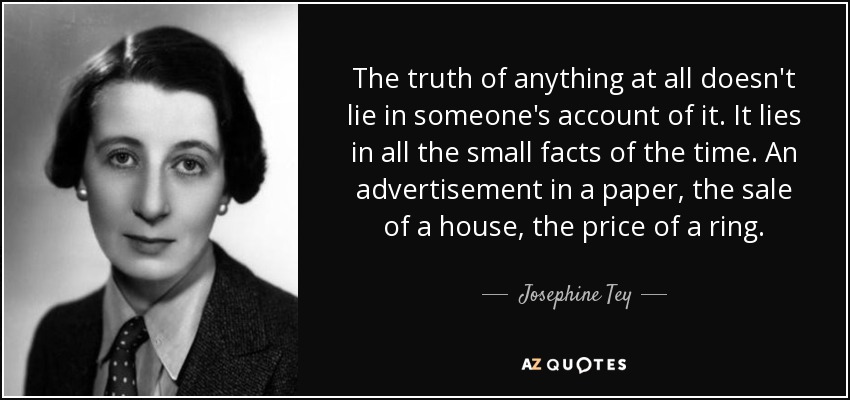 The truth of anything at all doesn't lie in someone's account of it. It lies in all the small facts of the time. An advertisement in a paper, the sale of a house, the price of a ring. - Josephine Tey