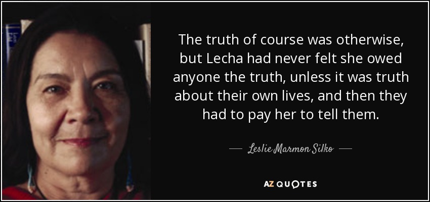 The truth of course was otherwise, but Lecha had never felt she owed anyone the truth, unless it was truth about their own lives, and then they had to pay her to tell them. - Leslie Marmon Silko