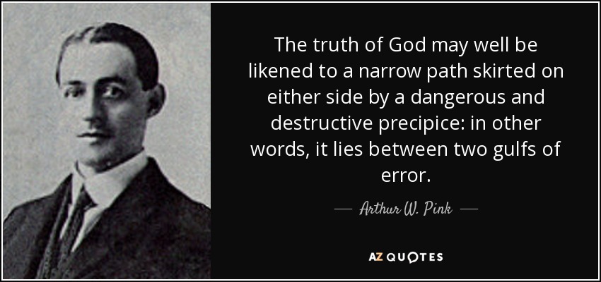 The truth of God may well be likened to a narrow path skirted on either side by a dangerous and destructive precipice: in other words, it lies between two gulfs of error. - Arthur W. Pink