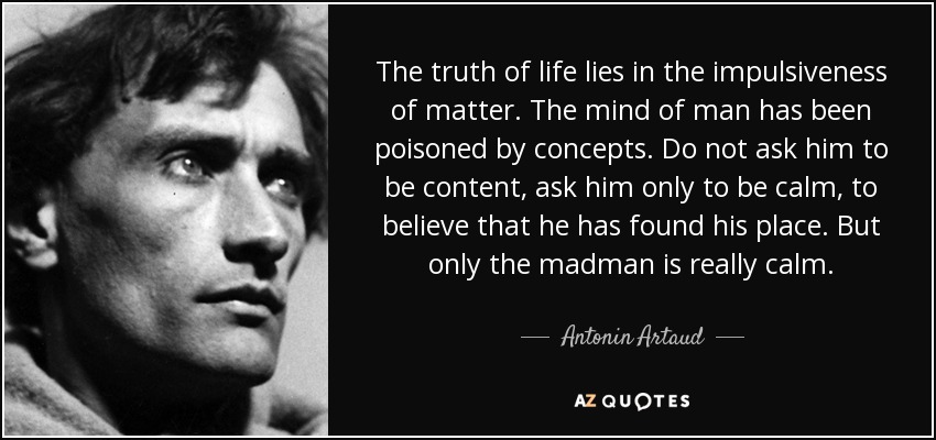 The truth of life lies in the impulsiveness of matter. The mind of man has been poisoned by concepts. Do not ask him to be content, ask him only to be calm, to believe that he has found his place. But only the madman is really calm. - Antonin Artaud