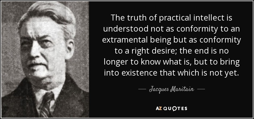 The truth of practical intellect is understood not as conformity to an extramental being but as conformity to a right desire; the end is no longer to know what is, but to bring into existence that which is not yet. - Jacques Maritain