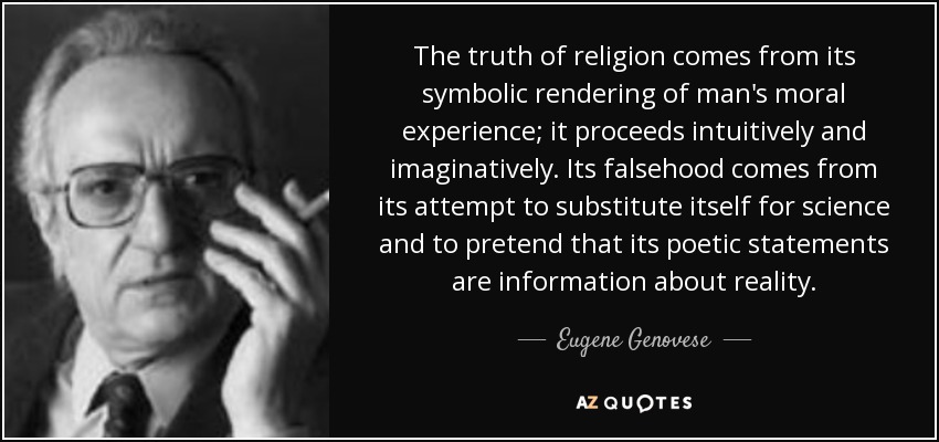 The truth of religion comes from its symbolic rendering of man's moral experience; it proceeds intuitively and imaginatively. Its falsehood comes from its attempt to substitute itself for science and to pretend that its poetic statements are information about reality. - Eugene Genovese