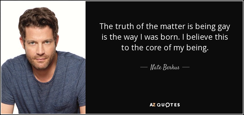 The truth of the matter is being gay is the way I was born. I believe this to the core of my being. - Nate Berkus