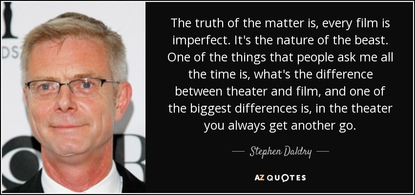 The truth of the matter is, every film is imperfect. It's the nature of the beast. One of the things that people ask me all the time is, what's the difference between theater and film, and one of the biggest differences is, in the theater you always get another go. - Stephen Daldry
