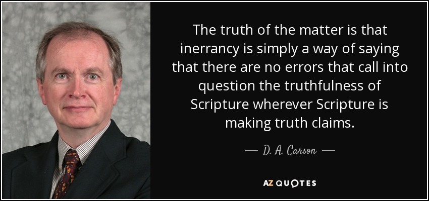 The truth of the matter is that inerrancy is simply a way of saying that there are no errors that call into question the truthfulness of Scripture wherever Scripture is making truth claims. - D. A. Carson