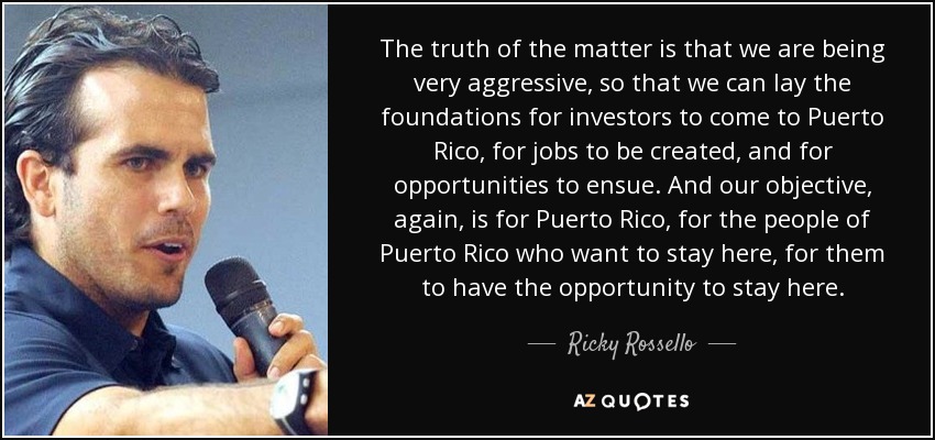 The truth of the matter is that we are being very aggressive, so that we can lay the foundations for investors to come to Puerto Rico, for jobs to be created, and for opportunities to ensue. And our objective, again, is for Puerto Rico, for the people of Puerto Rico who want to stay here, for them to have the opportunity to stay here. - Ricky Rossello