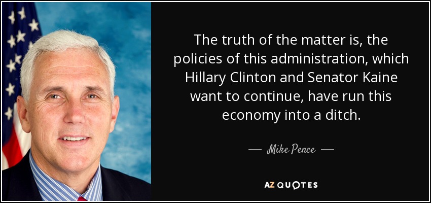The truth of the matter is, the policies of this administration, which Hillary Clinton and Senator Kaine want to continue, have run this economy into a ditch. - Mike Pence