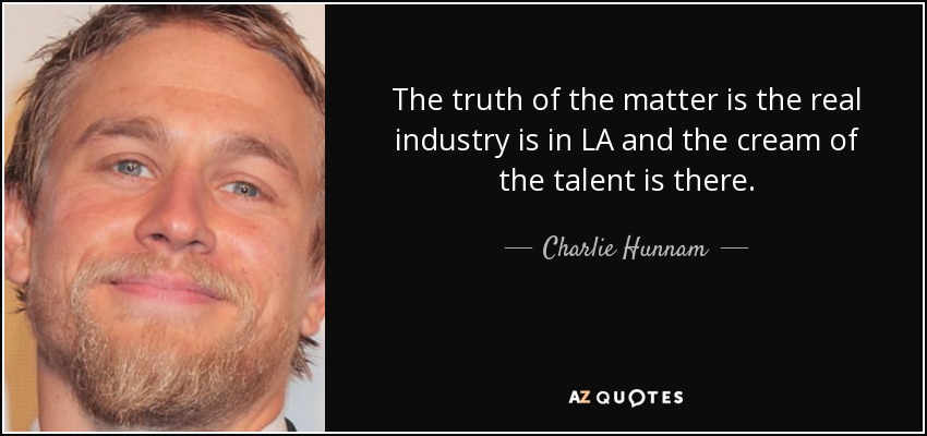 The truth of the matter is the real industry is in LA and the cream of the talent is there. - Charlie Hunnam