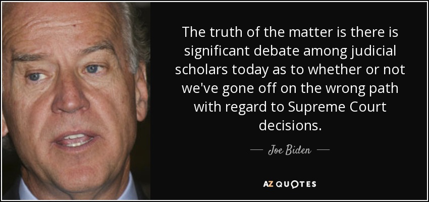 The truth of the matter is there is significant debate among judicial scholars today as to whether or not we've gone off on the wrong path with regard to Supreme Court decisions. - Joe Biden