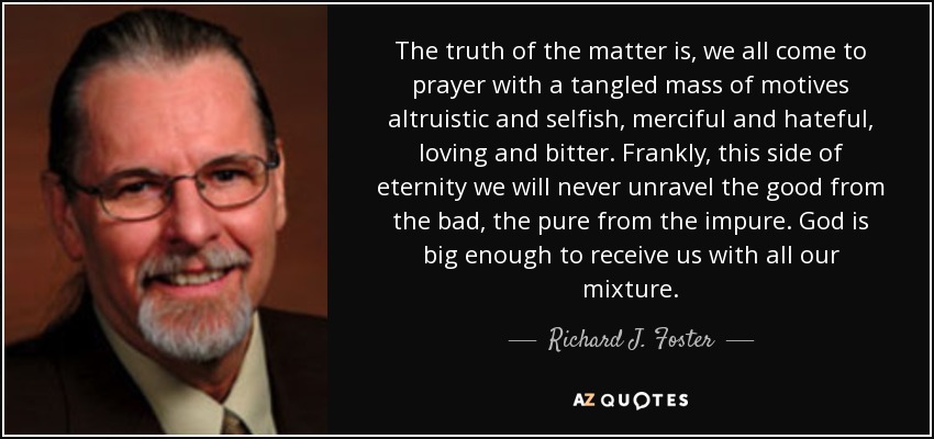 The truth of the matter is, we all come to prayer with a tangled mass of motives altruistic and selfish, merciful and hateful, loving and bitter. Frankly, this side of eternity we will never unravel the good from the bad, the pure from the impure. God is big enough to receive us with all our mixture. - Richard J. Foster