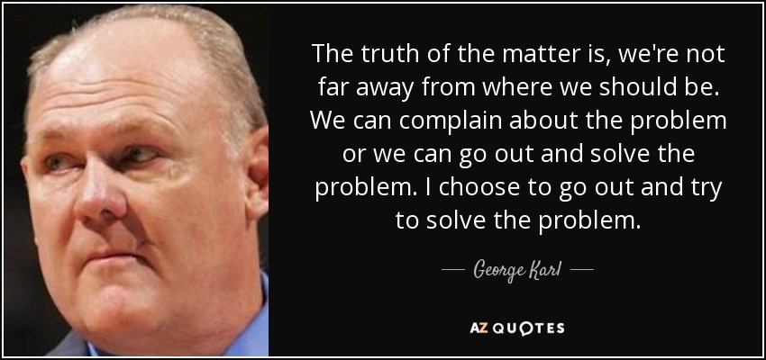 The truth of the matter is, we're not far away from where we should be. We can complain about the problem or we can go out and solve the problem. I choose to go out and try to solve the problem. - George Karl