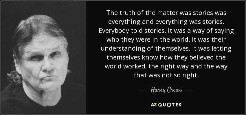 The truth of the matter was stories was everything and everything was stories. Everybody told stories. It was a way of saying who they were in the world. It was their understanding of themselves. It was letting themselves know how they believed the world worked, the right way and the way that was not so right. - Harry Crews