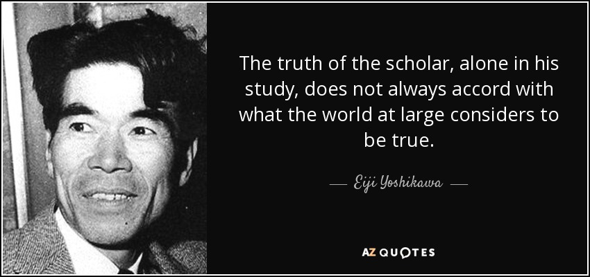 The truth of the scholar, alone in his study, does not always accord with what the world at large considers to be true. - Eiji Yoshikawa