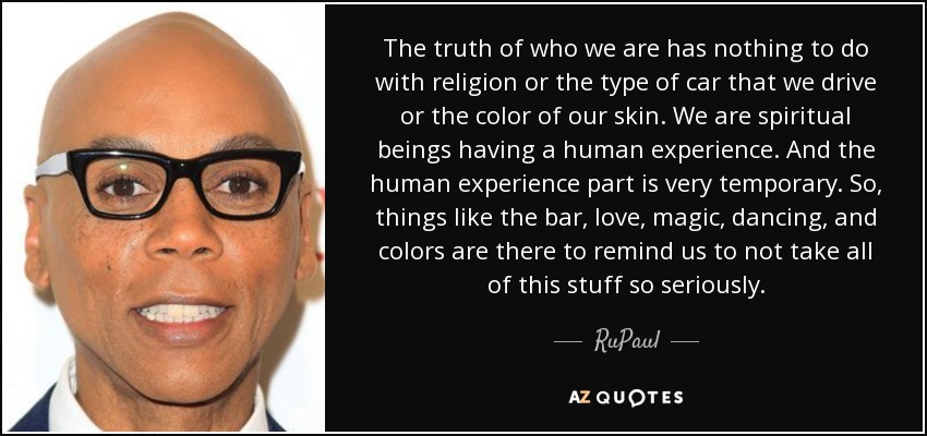 The truth of who we are has nothing to do with religion or the type of car that we drive or the color of our skin. We are spiritual beings having a human experience. And the human experience part is very temporary. So, things like the bar, love, magic, dancing, and colors are there to remind us to not take all of this stuff so seriously. - RuPaul