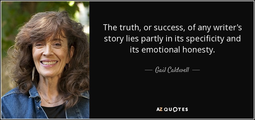The truth, or success, of any writer's story lies partly in its specificity and its emotional honesty. - Gail Caldwell