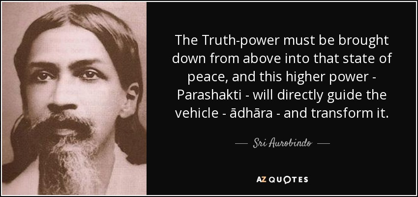 The Truth-power must be brought down from above into that state of peace, and this higher power - Parashakti - will directly guide the vehicle - ādhāra - and transform it. - Sri Aurobindo
