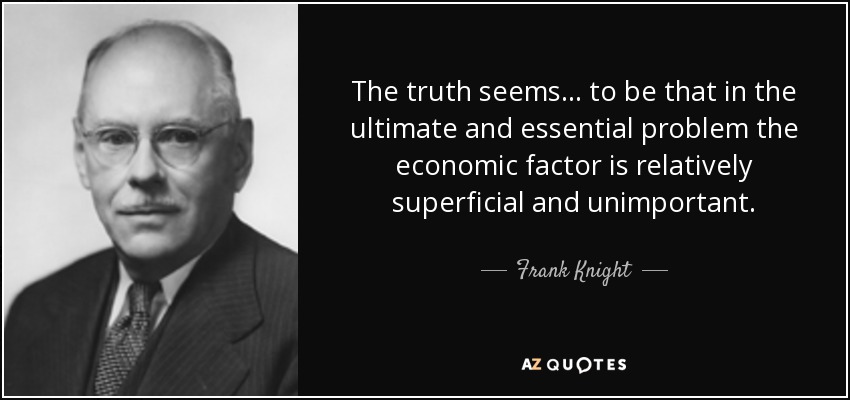 The truth seems . . . to be that in the ultimate and essential problem the economic factor is relatively superficial and unimportant. - Frank Knight