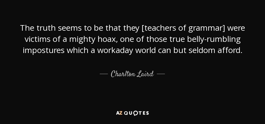 The truth seems to be that they [teachers of grammar] were victims of a mighty hoax, one of those true belly-rumbling impostures which a workaday world can but seldom afford. - Charlton Laird