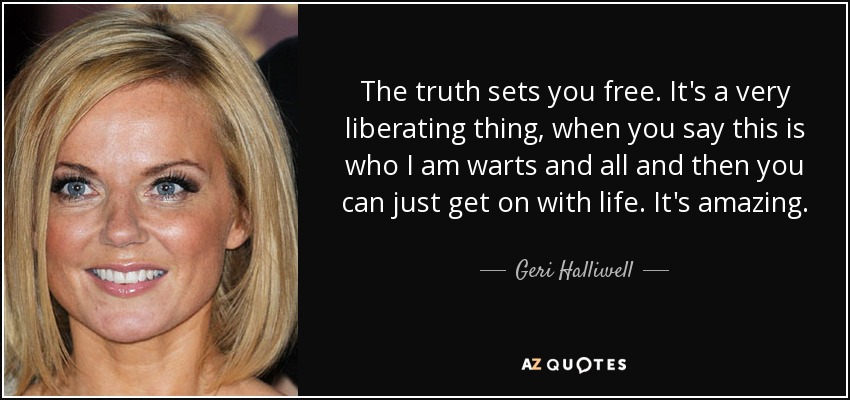 The truth sets you free. It's a very liberating thing, when you say this is who I am warts and all and then you can just get on with life. It's amazing. - Geri Halliwell