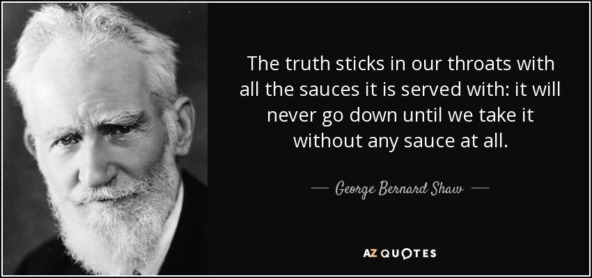 The truth sticks in our throats with all the sauces it is served with: it will never go down until we take it without any sauce at all. - George Bernard Shaw