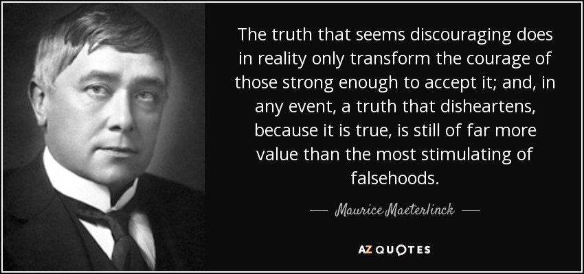 The truth that seems discouraging does in reality only transform the courage of those strong enough to accept it; and, in any event, a truth that disheartens, because it is true, is still of far more value than the most stimulating of falsehoods. - Maurice Maeterlinck