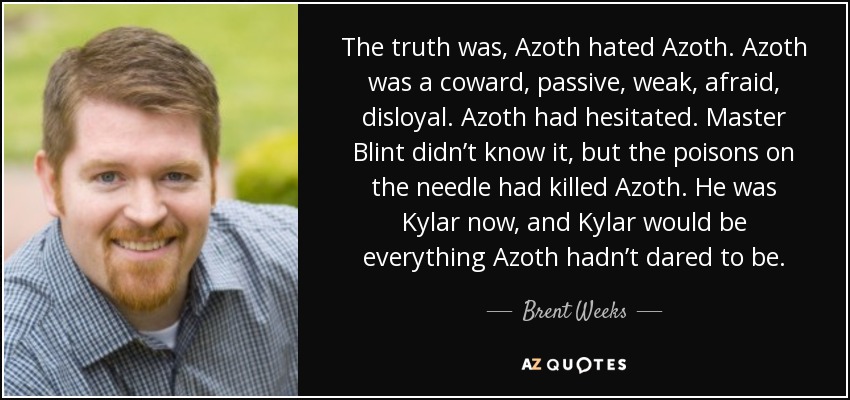 The truth was, Azoth hated Azoth. Azoth was a coward, passive, weak, afraid, disloyal. Azoth had hesitated. Master Blint didn’t know it, but the poisons on the needle had killed Azoth. He was Kylar now, and Kylar would be everything Azoth hadn’t dared to be. - Brent Weeks