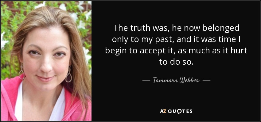 The truth was, he now belonged only to my past, and it was time I begin to accept it, as much as it hurt to do so. - Tammara Webber
