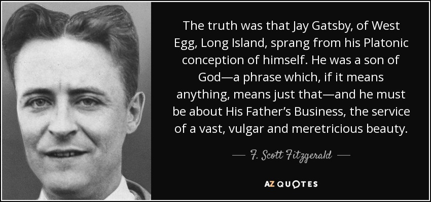 The truth was that Jay Gatsby, of West Egg, Long Island, sprang from his Platonic conception of himself. He was a son of God—a phrase which, if it means anything, means just that—and he must be about His Father’s Business, the service of a vast, vulgar and meretricious beauty. - F. Scott Fitzgerald