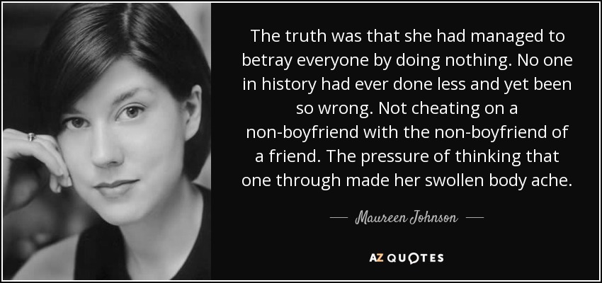 The truth was that she had managed to betray everyone by doing nothing. No one in history had ever done less and yet been so wrong. Not cheating on a non-boyfriend with the non-boyfriend of a friend. The pressure of thinking that one through made her swollen body ache. - Maureen Johnson