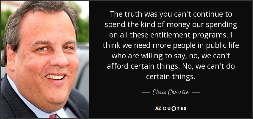 The truth was you can't continue to spend the kind of money our spending on all these entitlement programs. I think we need more people in public life who are willing to say, no, we can't afford certain things. No, we can't do certain things. - Chris Christie