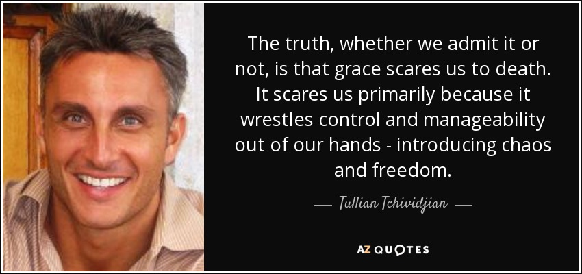 The truth, whether we admit it or not, is that grace scares us to death. It scares us primarily because it wrestles control and manageability out of our hands - introducing chaos and freedom. - Tullian Tchividjian